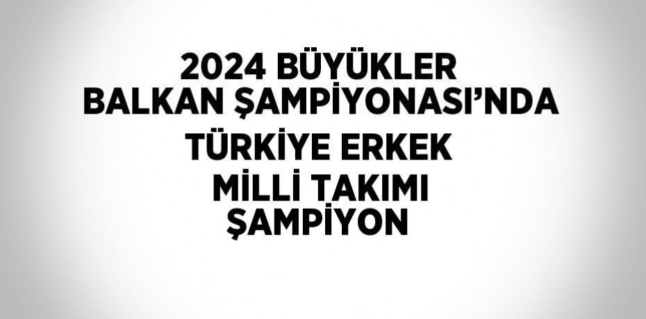 2024 BÜYÜKLER BALKAN ŞAMPİYONASI’NDA TÜRKİYE ERKEK MİLLİ TAKIMI ŞAMPİYON