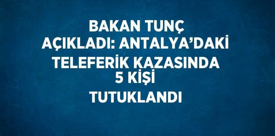 BAKAN TUNÇ AÇIKLADI: ANTALYA’DAKİ TELEFERİK KAZASINDA 5 KİŞİ TUTUKLANDI