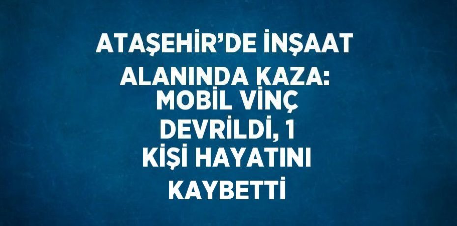 ATAŞEHİR’DE İNŞAAT ALANINDA KAZA: MOBİL VİNÇ DEVRİLDİ, 1 KİŞİ HAYATINI KAYBETTİ
