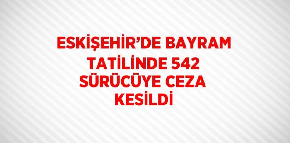 ESKİŞEHİR’DE BAYRAM TATİLİNDE 542 SÜRÜCÜYE CEZA KESİLDİ