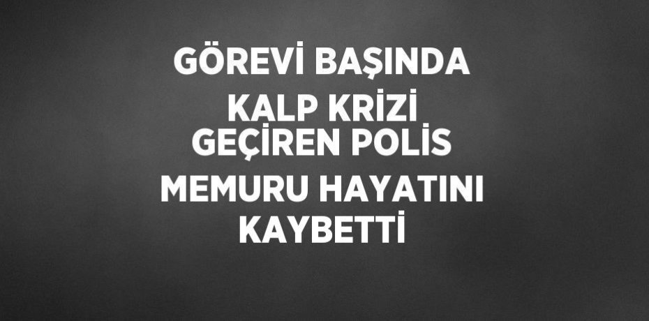 GÖREVİ BAŞINDA KALP KRİZİ GEÇİREN POLİS MEMURU HAYATINI KAYBETTİ
