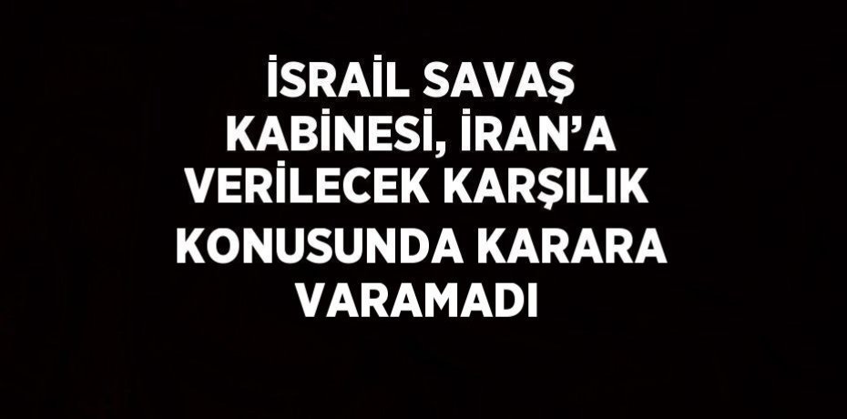 İSRAİL SAVAŞ KABİNESİ, İRAN’A VERİLECEK KARŞILIK KONUSUNDA KARARA VARAMADI