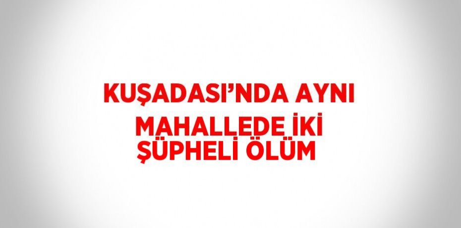 KUŞADASI’NDA AYNI MAHALLEDE İKİ ŞÜPHELİ ÖLÜM