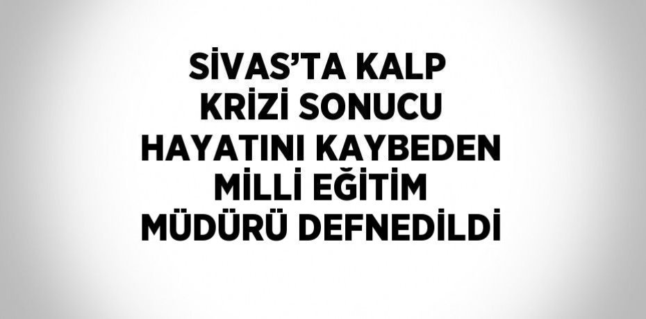 SİVAS’TA KALP KRİZİ SONUCU HAYATINI KAYBEDEN MİLLİ EĞİTİM MÜDÜRÜ DEFNEDİLDİ