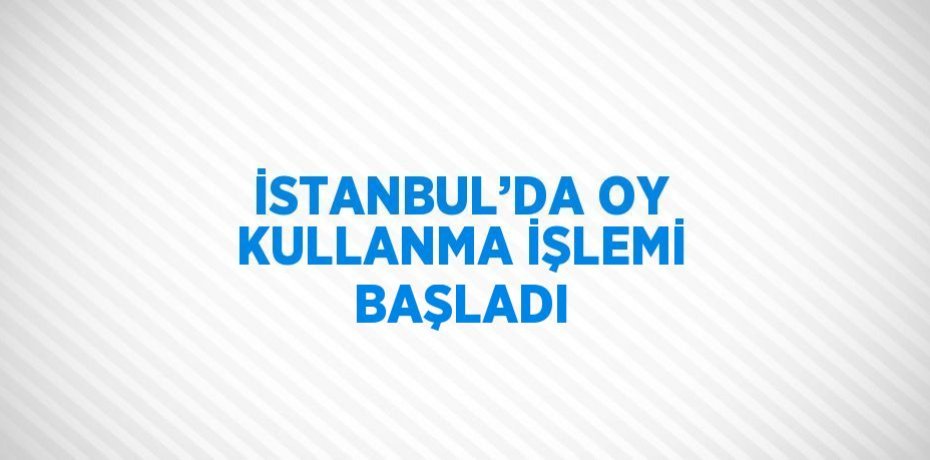 İSTANBUL’DA OY KULLANMA İŞLEMİ BAŞLADI