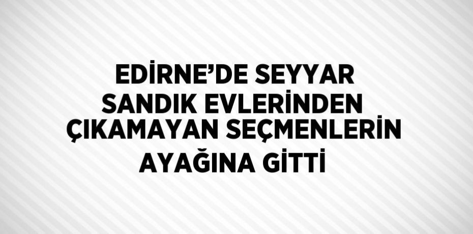 EDİRNE’DE SEYYAR SANDIK EVLERİNDEN ÇIKAMAYAN SEÇMENLERİN AYAĞINA GİTTİ