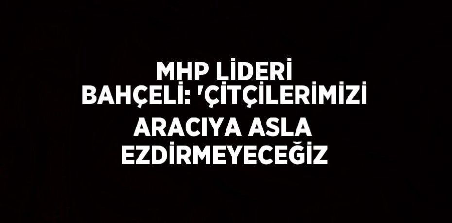 MHP LİDERİ BAHÇELİ: 'ÇİTÇİLERİMİZİ ARACIYA ASLA EZDİRMEYECEĞİZ