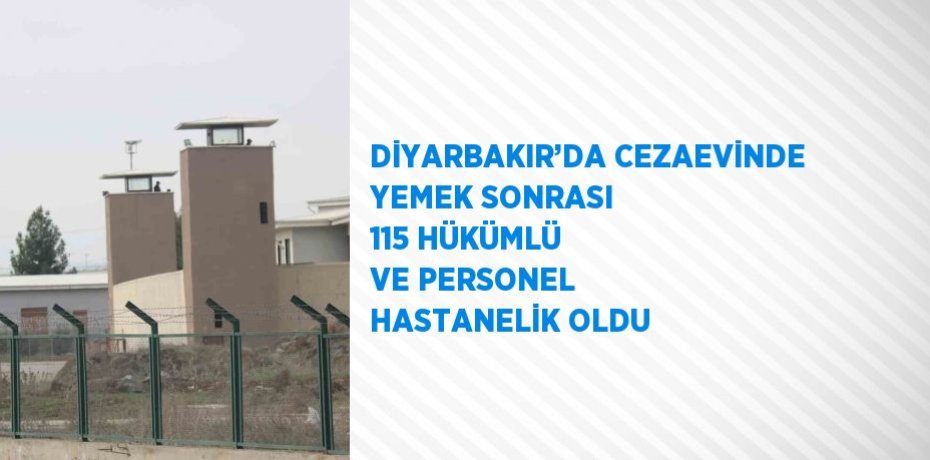 DİYARBAKIR’DA CEZAEVİNDE YEMEK SONRASI 115 HÜKÜMLÜ VE PERSONEL HASTANELİK OLDU