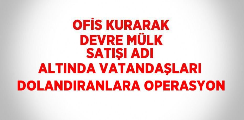 OFİS KURARAK DEVRE MÜLK SATIŞI ADI ALTINDA VATANDAŞLARI DOLANDIRANLARA OPERASYON