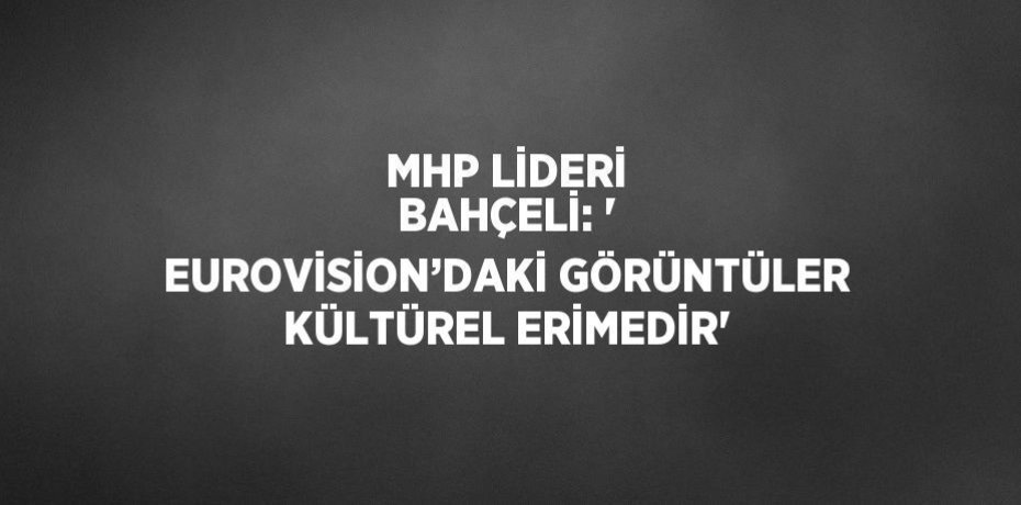 MHP LİDERİ BAHÇELİ: ' EUROVİSİON’DAKİ GÖRÜNTÜLER KÜLTÜREL ERİMEDİR'