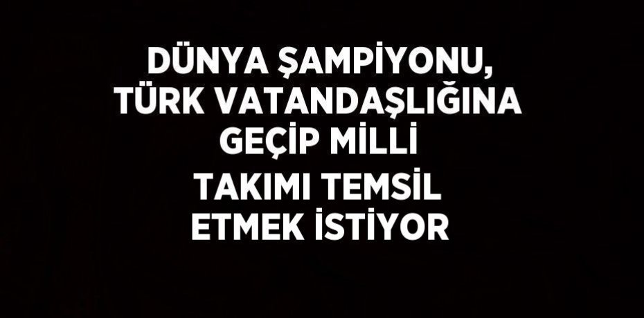 DÜNYA ŞAMPİYONU, TÜRK VATANDAŞLIĞINA GEÇİP MİLLİ TAKIMI TEMSİL ETMEK İSTİYOR