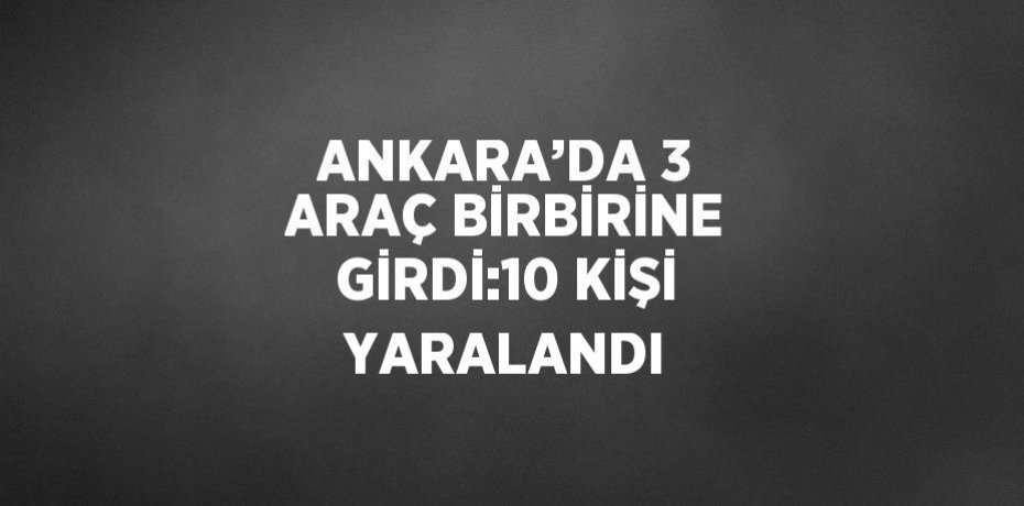ANKARA’DA 3 ARAÇ BİRBİRİNE GİRDİ:10 KİŞİ YARALANDI