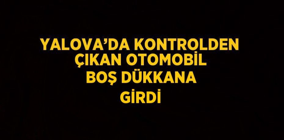 YALOVA’DA KONTROLDEN ÇIKAN OTOMOBİL BOŞ DÜKKANA GİRDİ