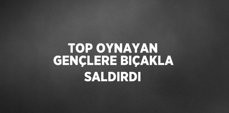 TOP OYNAYAN GENÇLERE BIÇAKLA SALDIRDI