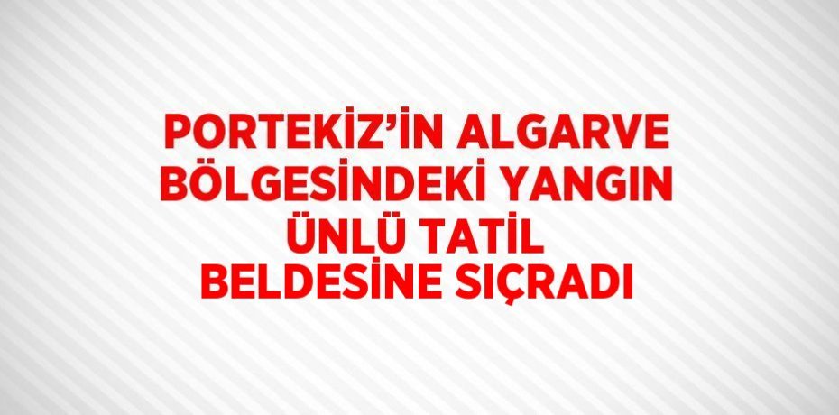 PORTEKİZ’İN ALGARVE BÖLGESİNDEKİ YANGIN ÜNLÜ TATİL BELDESİNE SIÇRADI