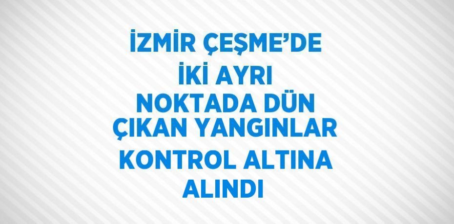 İZMİR ÇEŞME’DE İKİ AYRI NOKTADA DÜN ÇIKAN YANGINLAR KONTROL ALTINA ALINDI