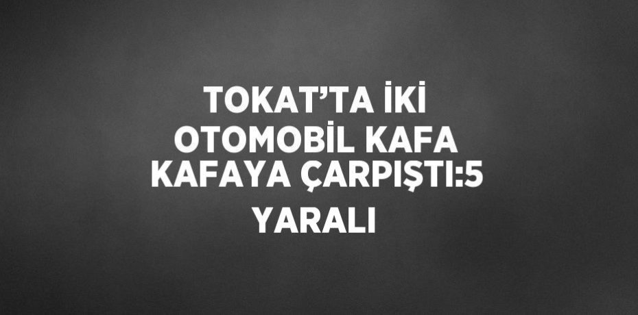 TOKAT’TA İKİ OTOMOBİL KAFA KAFAYA ÇARPIŞTI:5 YARALI