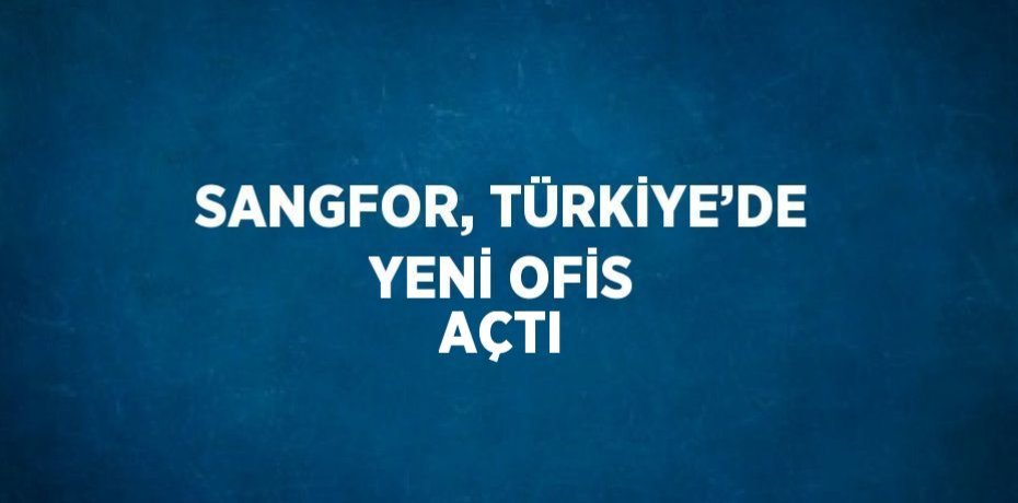 SANGFOR, TÜRKİYE’DE YENİ OFİS AÇTI