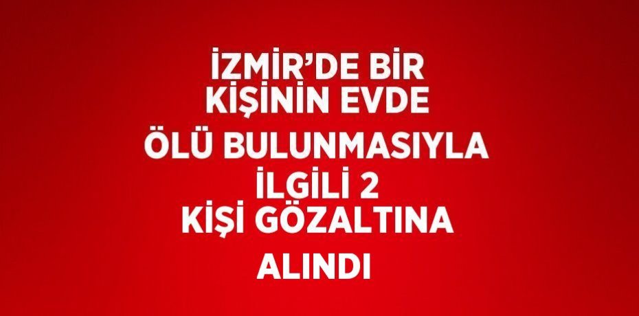 İZMİR’DE BİR KİŞİNİN EVDE ÖLÜ BULUNMASIYLA İLGİLİ 2 KİŞİ GÖZALTINA ALINDI