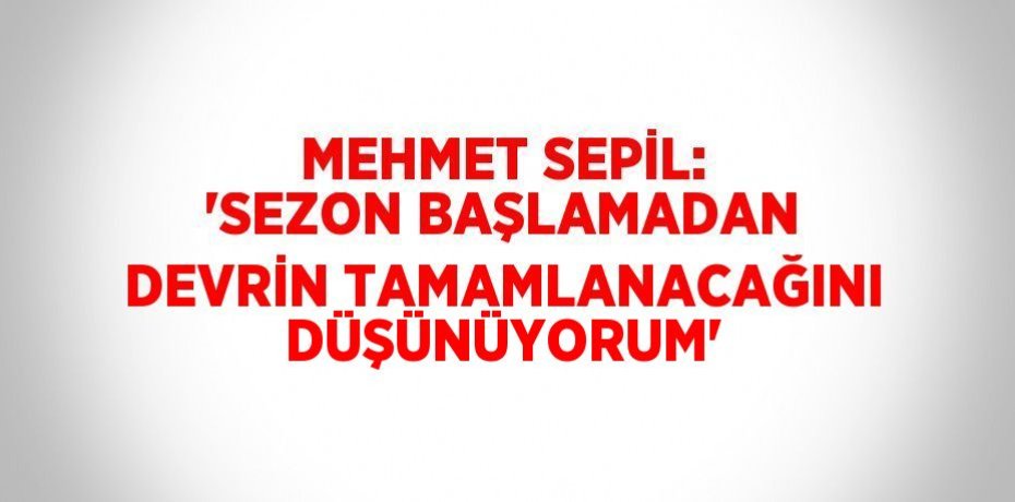 MEHMET SEPİL: 'SEZON BAŞLAMADAN DEVRİN TAMAMLANACAĞINI DÜŞÜNÜYORUM'