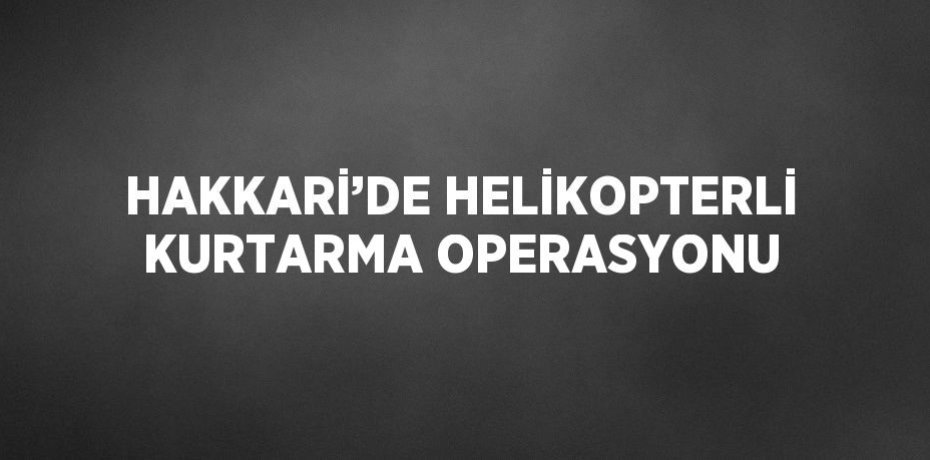 HAKKARİ’DE HELİKOPTERLİ KURTARMA OPERASYONU
