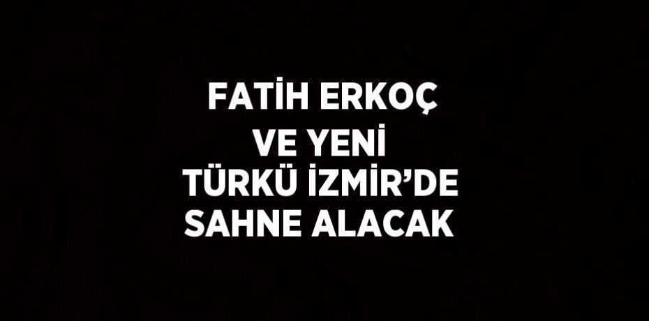 FATİH ERKOÇ VE YENİ TÜRKÜ İZMİR’DE SAHNE ALACAK