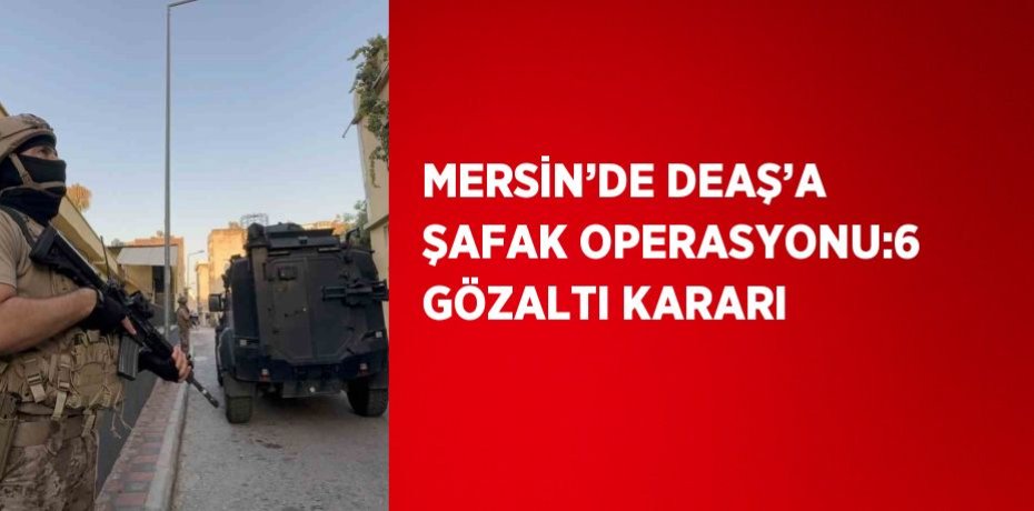 MERSİN’DE DEAŞ’A ŞAFAK OPERASYONU:6 GÖZALTI KARARI