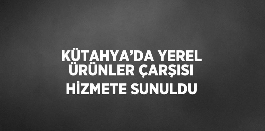 KÜTAHYA’DA YEREL ÜRÜNLER ÇARŞISI HİZMETE SUNULDU