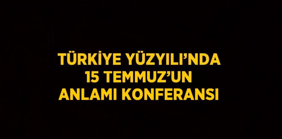 TÜRKİYE YÜZYILI’NDA 15 TEMMUZ’UN ANLAMI KONFERANSI