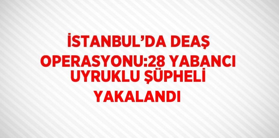 İSTANBUL’DA DEAŞ OPERASYONU:28 YABANCI UYRUKLU ŞÜPHELİ YAKALANDI