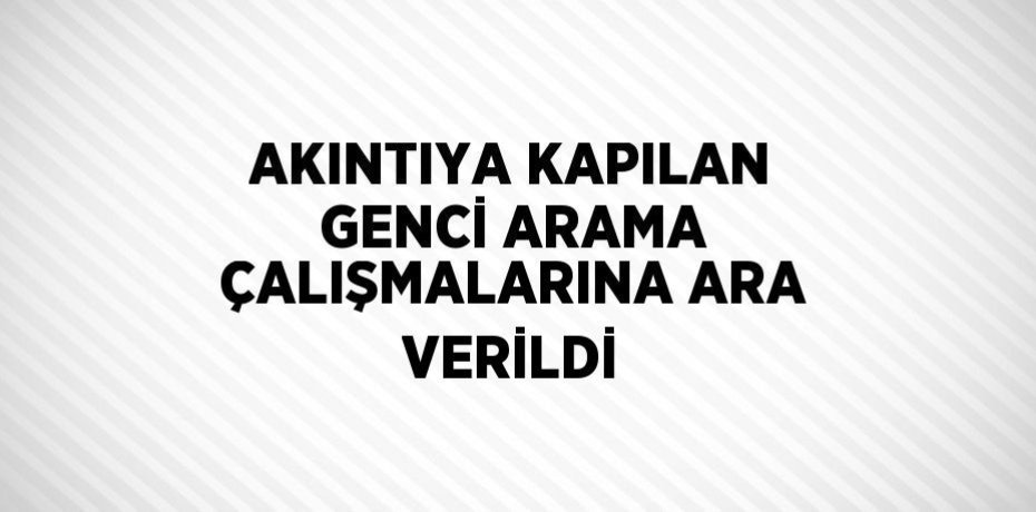 AKINTIYA KAPILAN GENCİ ARAMA ÇALIŞMALARINA ARA VERİLDİ