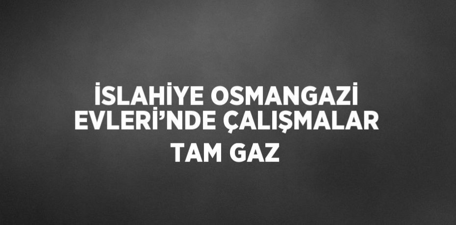 İSLAHİYE OSMANGAZİ EVLERİ’NDE ÇALIŞMALAR TAM GAZ