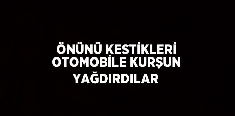 ÖNÜNÜ KESTİKLERİ OTOMOBİLE KURŞUN YAĞDIRDILAR