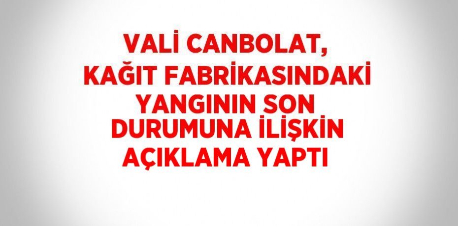 VALİ CANBOLAT, KAĞIT FABRİKASINDAKİ YANGININ SON DURUMUNA İLİŞKİN AÇIKLAMA YAPTI