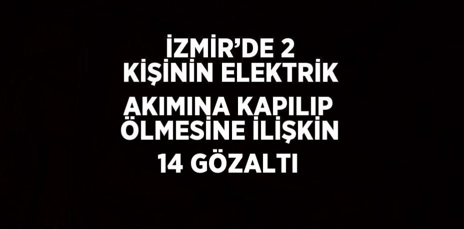 İZMİR’DE 2 KİŞİNİN ELEKTRİK AKIMINA KAPILIP ÖLMESİNE İLİŞKİN 14 GÖZALTI