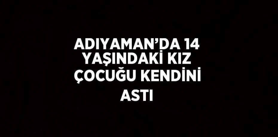ADIYAMAN’DA 14 YAŞINDAKİ KIZ ÇOCUĞU KENDİNİ ASTI