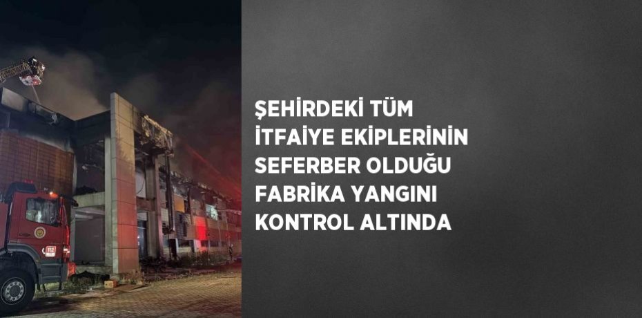 ŞEHİRDEKİ TÜM İTFAİYE EKİPLERİNİN SEFERBER OLDUĞU FABRİKA YANGINI KONTROL ALTINDA