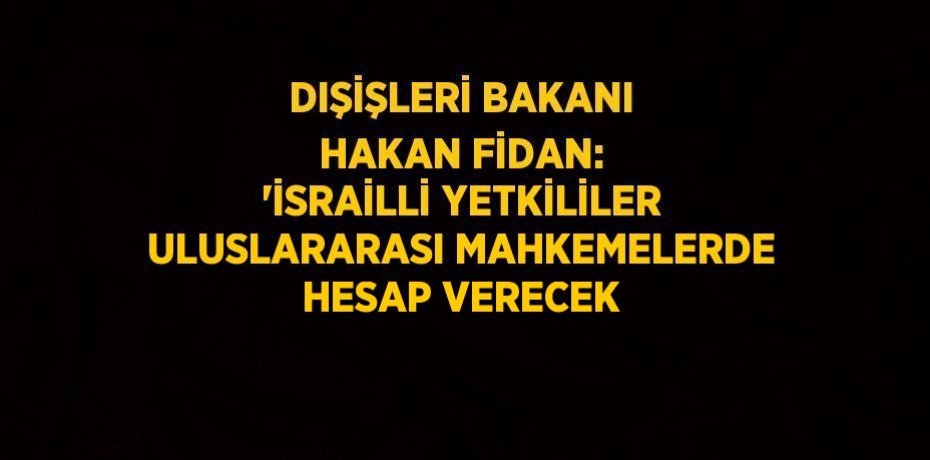 DIŞİŞLERİ BAKANI HAKAN FİDAN: 'İSRAİLLİ YETKİLİLER ULUSLARARASI MAHKEMELERDE HESAP VERECEK