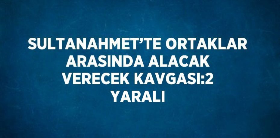 SULTANAHMET’TE ORTAKLAR ARASINDA ALACAK VERECEK KAVGASI:2 YARALI