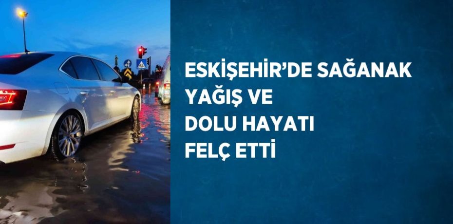 ESKİŞEHİR’DE SAĞANAK YAĞIŞ VE DOLU HAYATI FELÇ ETTİ