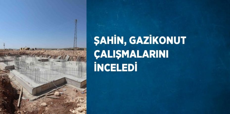 ŞAHİN, GAZİKONUT ÇALIŞMALARINI İNCELEDİ