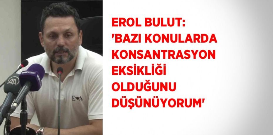 EROL BULUT: 'BAZI KONULARDA KONSANTRASYON EKSİKLİĞİ OLDUĞUNU DÜŞÜNÜYORUM'