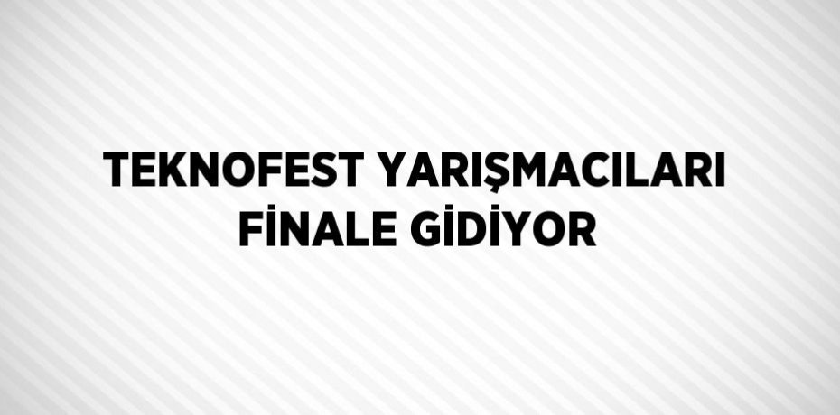 TEKNOFEST YARIŞMACILARI FİNALE GİDİYOR