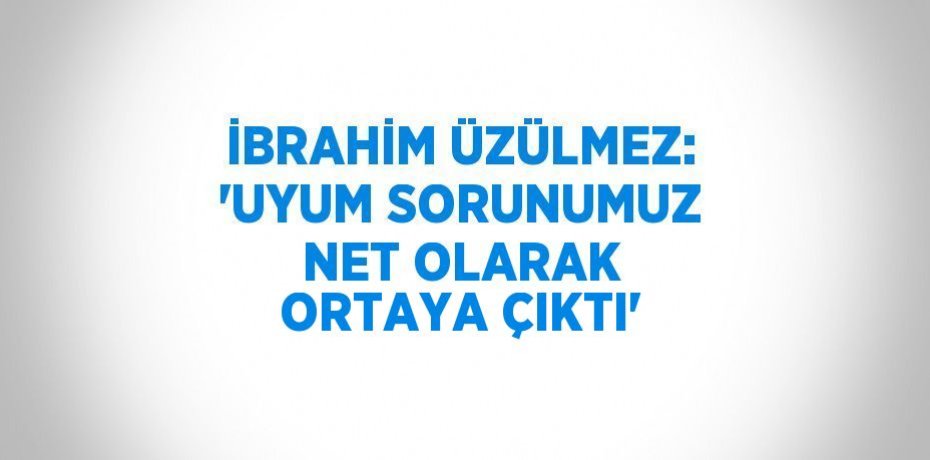 İBRAHİM ÜZÜLMEZ: 'UYUM SORUNUMUZ NET OLARAK ORTAYA ÇIKTI'