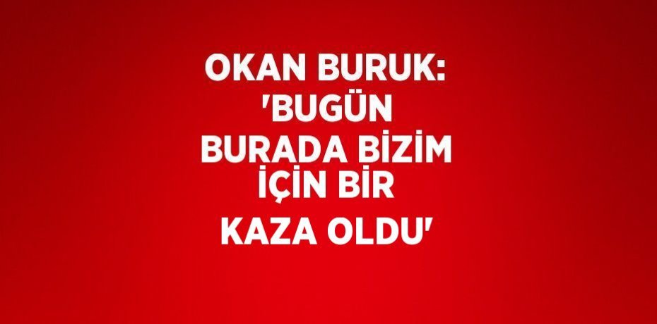 OKAN BURUK:  'BUGÜN BURADA BİZİM İÇİN BİR KAZA OLDU'