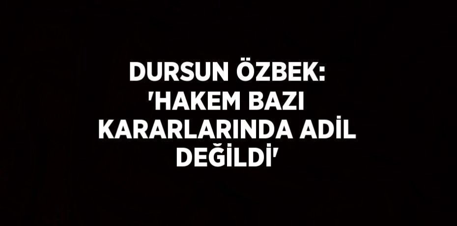 DURSUN ÖZBEK: 'HAKEM BAZI KARARLARINDA ADİL DEĞİLDİ'