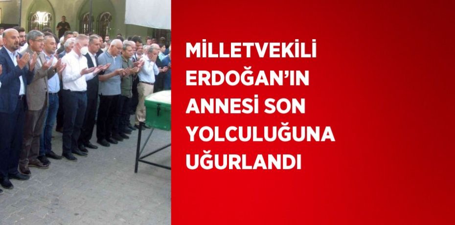 MİLLETVEKİLİ ERDOĞAN’IN ANNESİ SON YOLCULUĞUNA UĞURLANDI