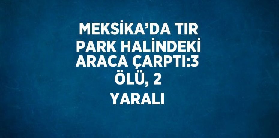 MEKSİKA’DA TIR PARK HALİNDEKİ ARACA ÇARPTI:3 ÖLÜ, 2 YARALI