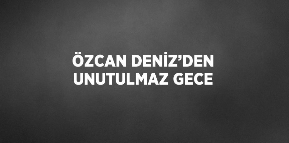 ÖZCAN DENİZ’DEN UNUTULMAZ GECE