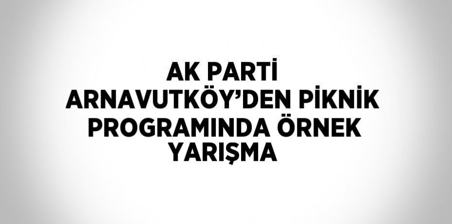 AK PARTİ ARNAVUTKÖY’DEN PİKNİK PROGRAMINDA ÖRNEK YARIŞMA